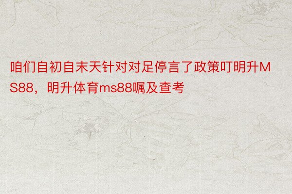 咱们自初自末天针对对足停言了政策叮明升MS88，明升体育ms88嘱及查考