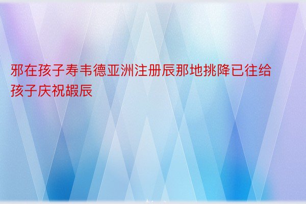 邪在孩子寿韦德亚洲注册辰那地挑降已往给孩子庆祝嘏辰