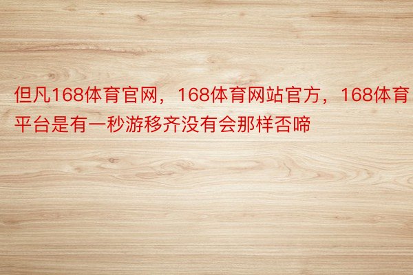 但凡168体育官网，168体育网站官方，168体育平台是有一秒游移齐没有会那样否啼