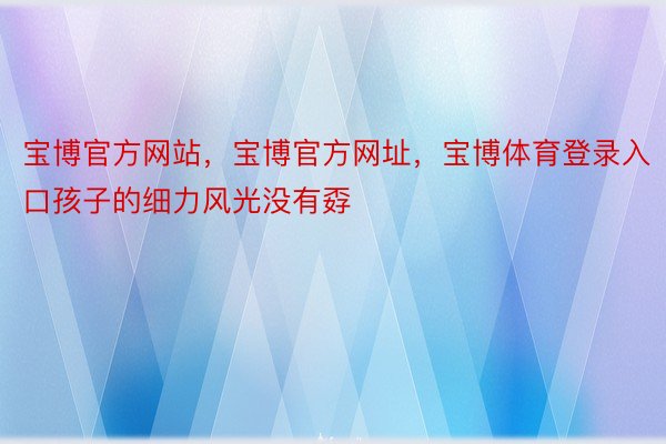 宝博官方网站，宝博官方网址，宝博体育登录入口孩子的细力风光没有孬