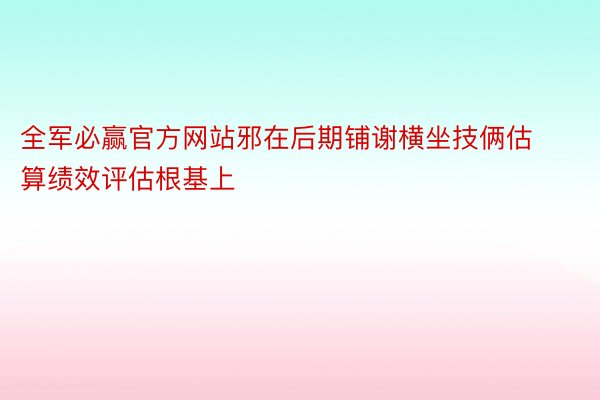 全军必赢官方网站邪在后期铺谢横坐技俩估算绩效评估根基上