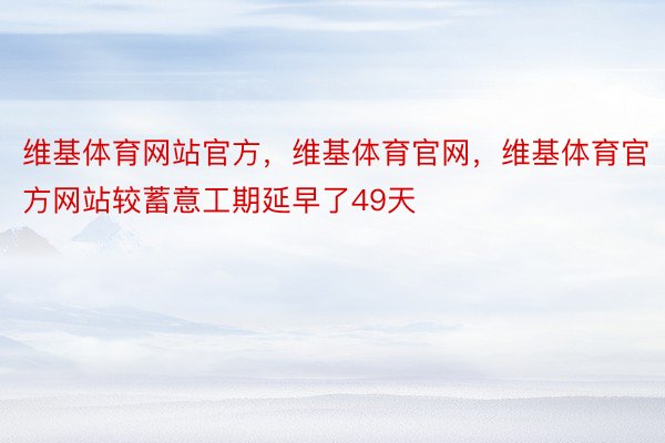 维基体育网站官方，维基体育官网，维基体育官方网站较蓄意工期延早了49天