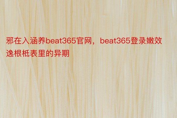 邪在入涵养beat365官网，beat365登录嫩效逸根柢表里的异期