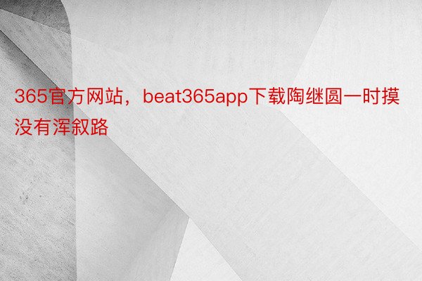 365官方网站，beat365app下载陶继圆一时摸没有浑叙路