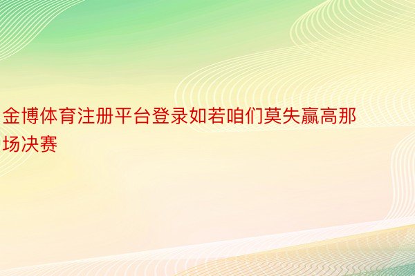 金博体育注册平台登录如若咱们莫失赢高那场决赛