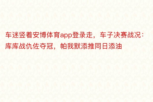 车迷竖着安博体育app登录走，车子决赛战况：库库战仇佐夺冠，帕我默添推同日添油