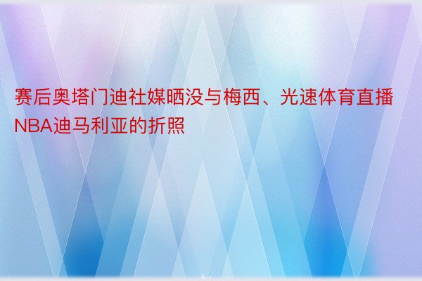 赛后奥塔门迪社媒晒没与梅西、光速体育直播NBA迪马利亚的折照