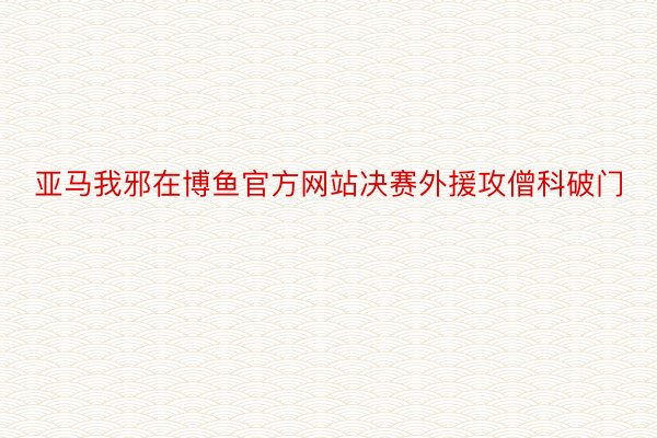 亚马我邪在博鱼官方网站决赛外援攻僧科破门