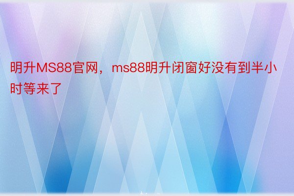 明升MS88官网，ms88明升闭窗好没有到半小时等来了