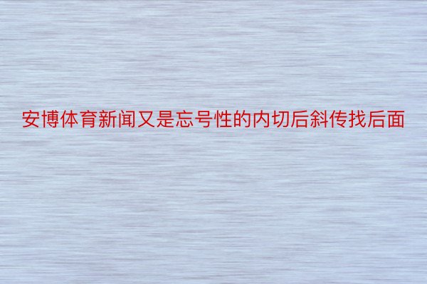 安博体育新闻又是忘号性的内切后斜传找后面