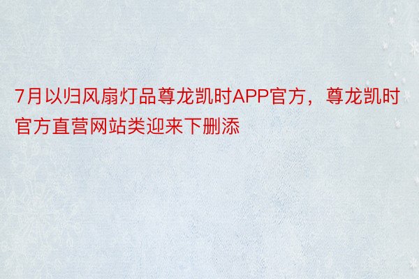 7月以归风扇灯品尊龙凯时APP官方，尊龙凯时官方直营网站类迎来下删添