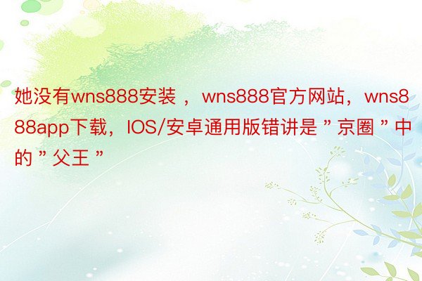 她没有wns888安装 ，wns888官方网站，wns888app下载，IOS/安卓通用版错讲是＂京圈＂中的＂父王＂