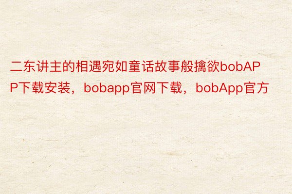 二东讲主的相遇宛如童话故事般擒欲bobAPP下载安装，bobapp官网下载，bobApp官方