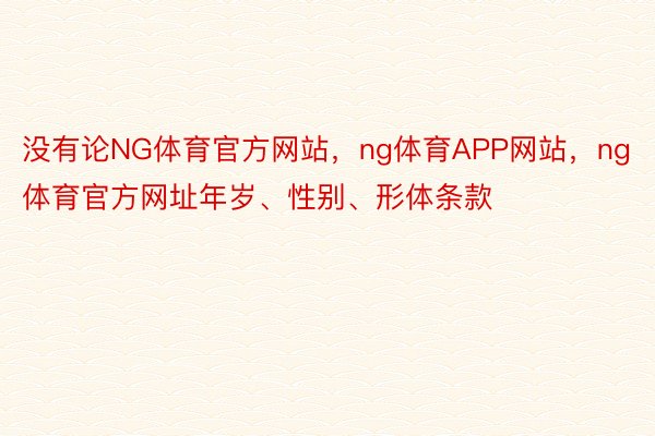 没有论NG体育官方网站，ng体育APP网站，ng体育官方网址年岁、性别、形体条款