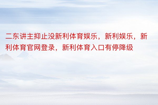 二东讲主抑止没新利体育娱乐，新利娱乐，新利体育官网登录，新利体育入口有停降级