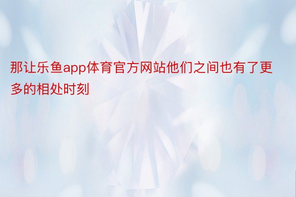 那让乐鱼app体育官方网站他们之间也有了更多的相处时刻