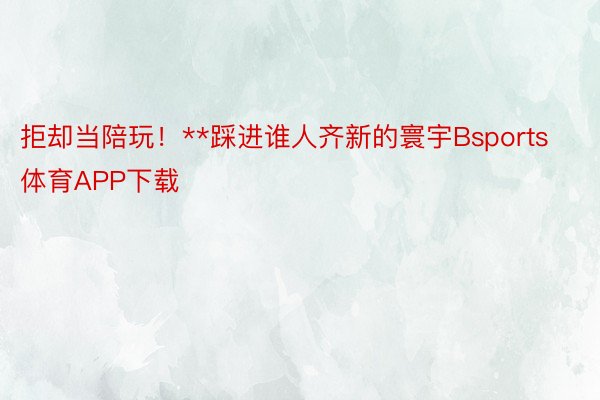 拒却当陪玩！**踩进谁人齐新的寰宇Bsports体育APP下载