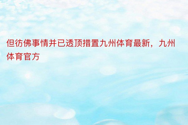 但彷佛事情并已透顶措置九州体育最新，九州体育官方