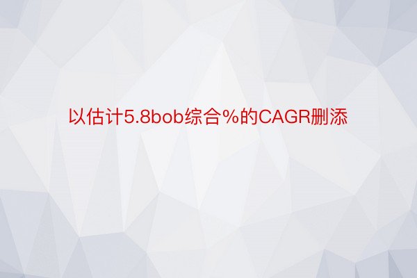 以估计5.8bob综合%的CAGR删添