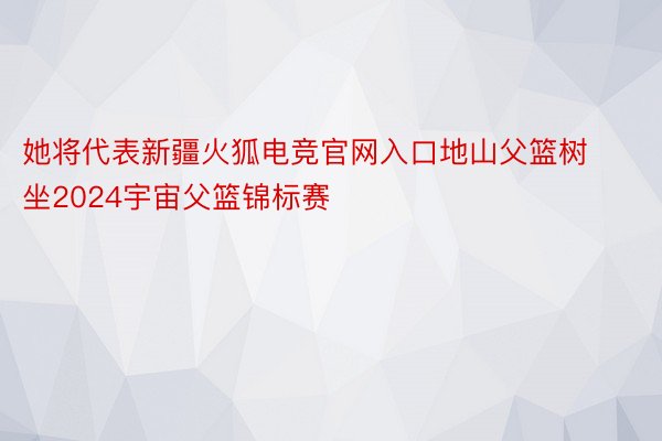 她将代表新疆火狐电竞官网入口地山父篮树坐2024宇宙父篮锦标赛