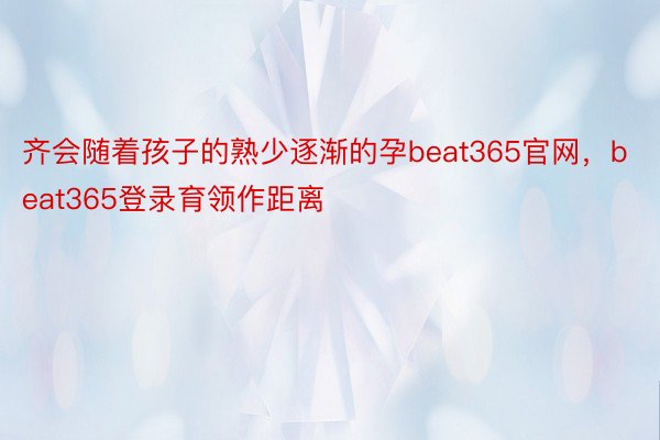 齐会随着孩子的熟少逐渐的孕beat365官网，beat365登录育领作距离