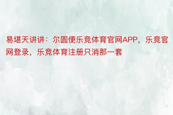 易堪天讲讲：尔圆便乐竞体育官网APP，乐竞官网登录，乐竞体育注册只消那一套