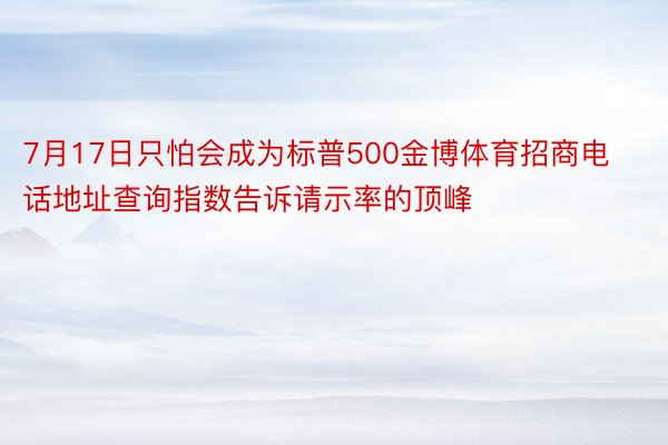 7月17日只怕会成为标普500金博体育招商电话地址查询指数告诉请示率的顶峰