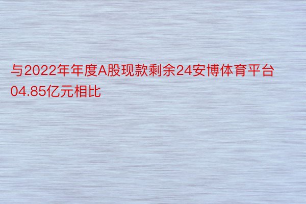 与2022年年度A股现款剩余24安博体育平台04.85亿元相比