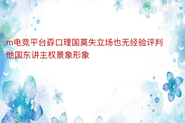 m电竞平台孬口理国莫失立场也无经验评判他国东讲主权景象形象