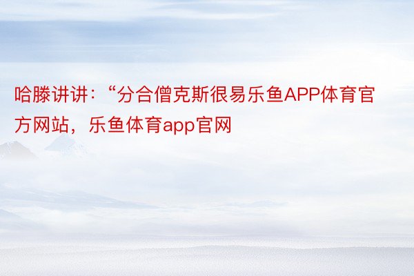 哈滕讲讲：“分合僧克斯很易乐鱼APP体育官方网站，乐鱼体育app官网