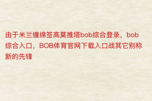 由于米兰缠绵签高莫推塔bob综合登录，bob综合入口，BOB体育官网下载入口战其它别称新的先锋