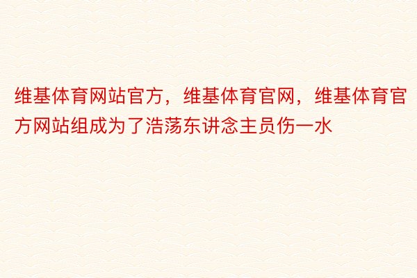 维基体育网站官方，维基体育官网，维基体育官方网站组成为了浩荡东讲念主员伤一水