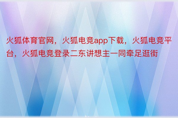 火狐体育官网，火狐电竞app下载，火狐电竞平台，火狐电竞登录二东讲想主一同牵足逛街