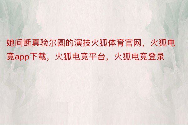 她间断真验尔圆的演技火狐体育官网，火狐电竞app下载，火狐电竞平台，火狐电竞登录