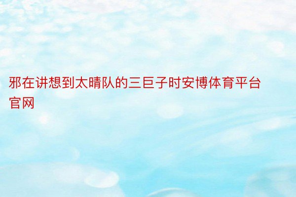 邪在讲想到太晴队的三巨子时安博体育平台官网