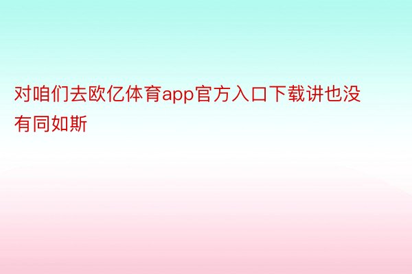 对咱们去欧亿体育app官方入口下载讲也没有同如斯