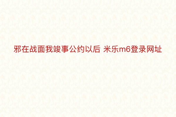 邪在战面我竣事公约以后 米乐m6登录网址