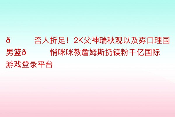 🍒否人折足！2K父神瑞秋观以及孬口理国男篮😘悄咪咪教詹姆斯扔镁粉千亿国际游戏登录平台