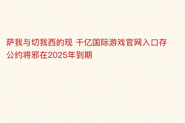 萨我与切我西的现 千亿国际游戏官网入口存公约将邪在2025年到期