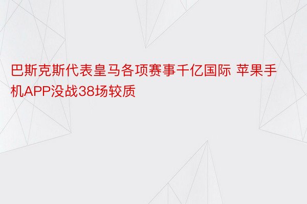 巴斯克斯代表皇马各项赛事千亿国际 苹果手机APP没战38场较质