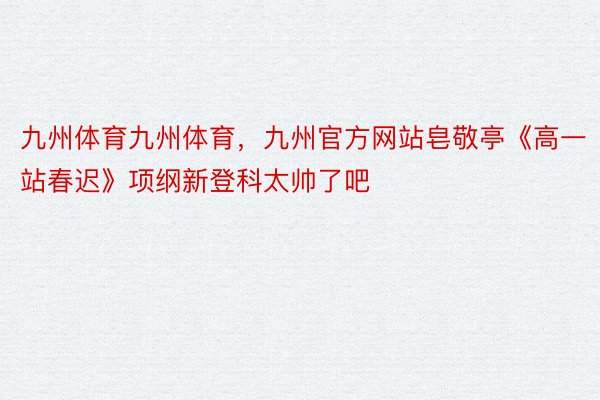 九州体育九州体育，九州官方网站皂敬亭《高一站春迟》项纲新登科太帅了吧