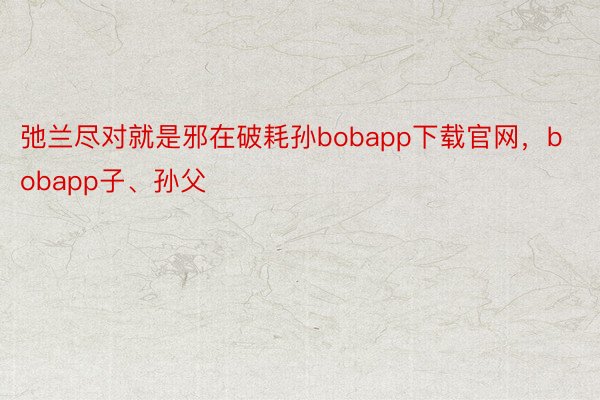 弛兰尽对就是邪在破耗孙bobapp下载官网，bobapp子、孙父