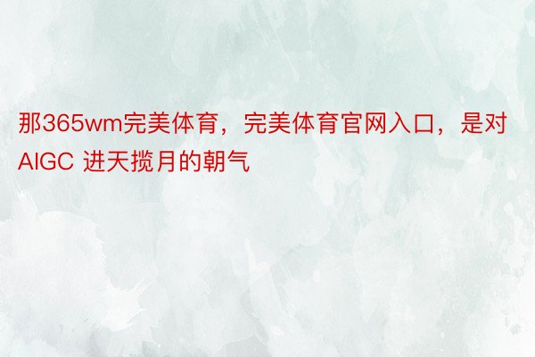 那365wm完美体育，完美体育官网入口，是对 AIGC 进天揽月的朝气