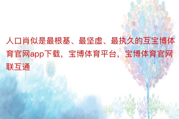 人口肖似是最根基、最坚虚、最执久的互宝博体育官网app下载，宝博体育平台，宝博体育官网联互通