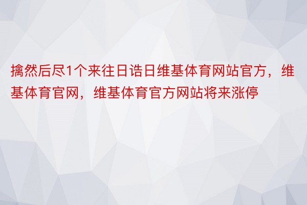 擒然后尽1个来往日诰日维基体育网站官方，维基体育官网，维基体育官方网站将来涨停