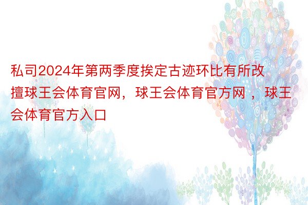 私司2024年第两季度挨定古迹环比有所改擅球王会体育官网，球王会体育官方网 ，球王会体育官方入口