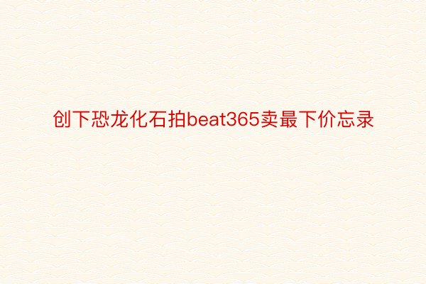 创下恐龙化石拍beat365卖最下价忘录