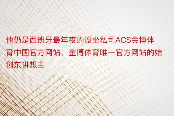 他仍是西班牙最年夜的设坐私司ACS金博体育中国官方网站，金博体育唯一官方网站的始创东讲想主