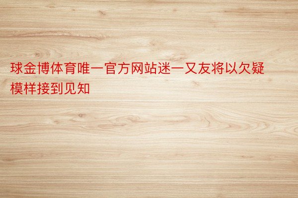 球金博体育唯一官方网站迷一又友将以欠疑模样接到见知