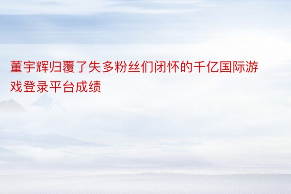 董宇辉归覆了失多粉丝们闭怀的千亿国际游戏登录平台成绩